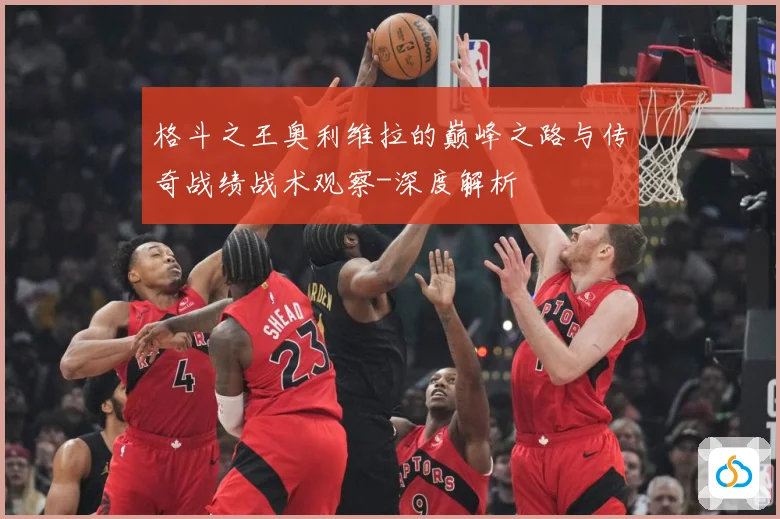 格斗之王奥利维拉的巅峰之路与传奇战绩战术观察-深度解析