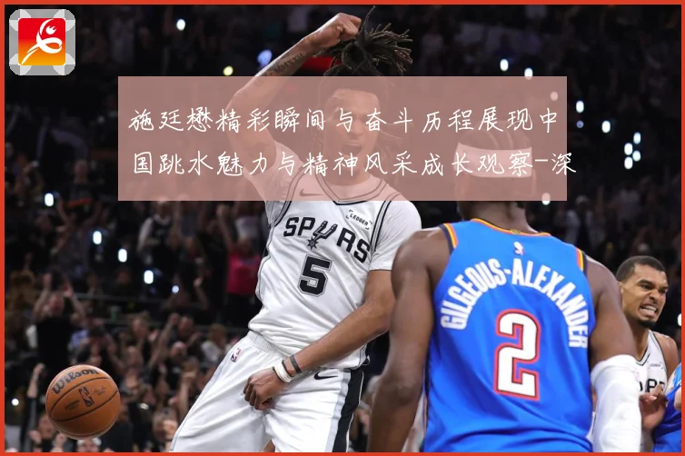 施廷懋精彩瞬间与奋斗历程展现中国跳水魅力与精神风采成长观察-深度解析