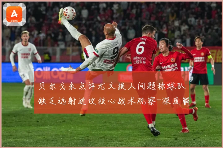 贝尔戈米点评尤文换人问题称球队缺乏远射进攻核心战术观察-深度解析