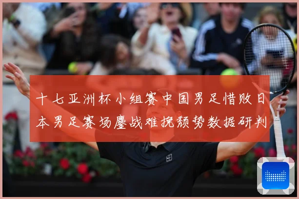 十七亚洲杯小组赛中国男足惜败日本男足赛场鏖战难挽颓势数据研判-深度解析