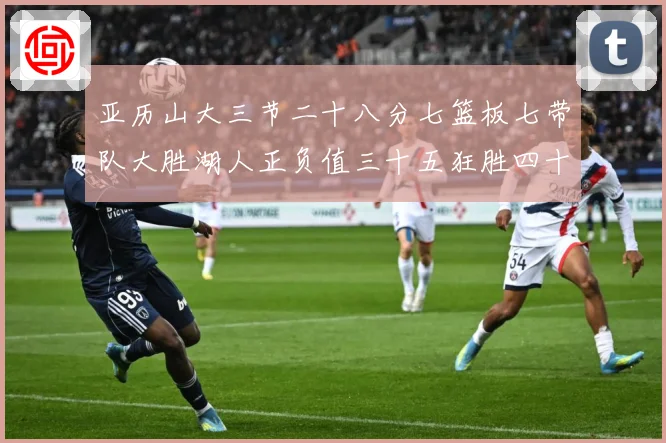 亚历山大三节二十八分七篮板七带队大胜湖人正负值三十五狂胜四十赛场复盘-深度解析